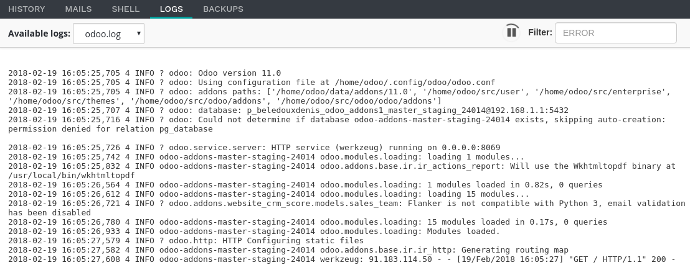 Logs Tab Different logs are available: install.log: The logs of the database installation. In a development branch, the logs of the tests are included. pip.log: The logs of the Python dependencies installation. odoo.log: The logs of the running server. update.log: The logs of the database updates. This is available only for the production database.